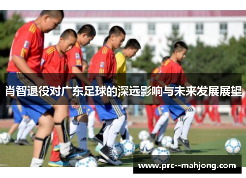 肖智退役对广东足球的深远影响与未来发展展望 肖智退役对广东足球的深远影响与未来发展展望