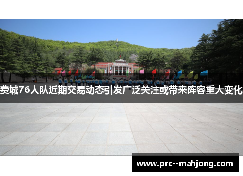 费城76人队近期交易动态引发广泛关注或带来阵容重大变化 费城76人队近期交易动态引发广泛关注或带来阵容重大变化