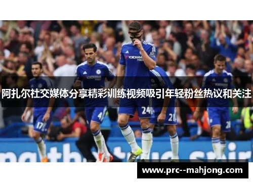 阿扎尔社交媒体分享精彩训练视频吸引年轻粉丝热议和关注