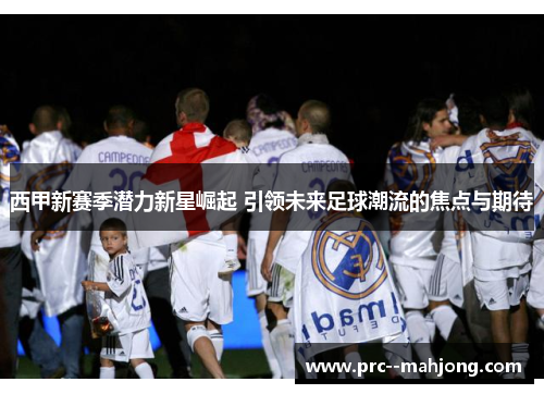 西甲新赛季潜力新星崛起 引领未来足球潮流的焦点与期待 西甲新赛季潜力新星崛起 引领未来足球潮流的焦点与期待