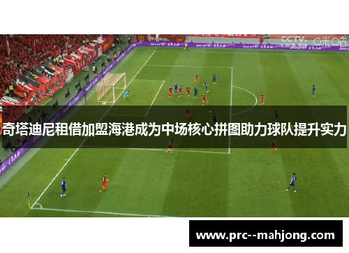 奇塔迪尼租借加盟海港成为中场核心拼图助力球队提升实力 奇塔迪尼租借加盟海港成为中场核心拼图助力球队提升实力