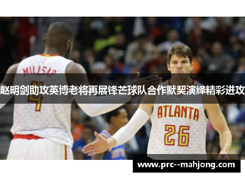赵明剑助攻英博老将再展锋芒球队合作默契演绎精彩进攻 赵明剑助攻英博老将再展锋芒球队合作默契演绎精彩进攻