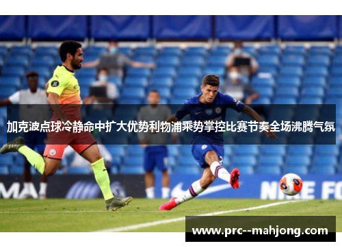 加克波点球冷静命中扩大优势利物浦乘势掌控比赛节奏全场沸腾气氛