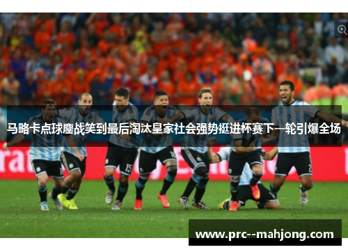马略卡点球鏖战笑到最后淘汰皇家社会强势挺进杯赛下一轮引爆全场